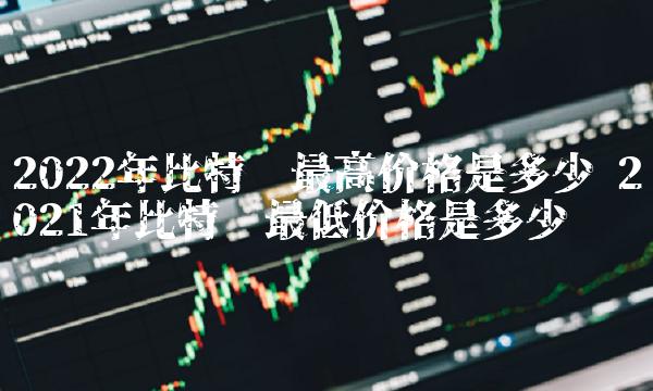 2022年比特币最高价格是多少 2021年比特币最低价格是多少 2022年比特币最高价格是多少 2021年比特币最低价格是多少